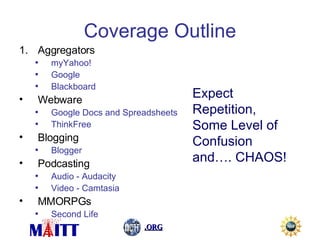 Coverage Outline Aggregators myYahoo! Google Blackboard Webware Google Docs and Spreadsheets ThinkFree Blogging Blogger Podcasting Audio - Audacity Video - Camtasia MMORPGs Second Life Expect Repetition, Some Level of Confusion and…. CHAOS!   