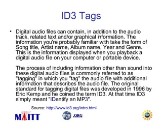 ID3 Tags Digital audio files can contain, in addition to the audio track, related text and/or graphical information. The information you're probably familiar with take the form of Song title, Artist name, Album name, Year and Genre. This is the information displayed when you playback a digital audio file on your computer or portable device.  The process of including information other than sound into these digital audio files is commonly referred to as "tagging" in which you "tag" the audio file with additional information that describes the audio file. The original standard for tagging digital files was developed in 1996 by Eric Kemp and he coined the term ID3. At that time ID3 simply meant " ID entify an MP 3 ".  Source:  http://www.id3.org/intro.html 