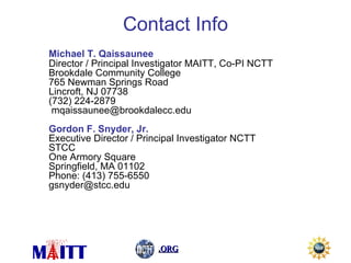 Michael T. Qaissaunee Director / Principal Investigator MAITT, Co-PI NCTT Brookdale Community College 765 Newman Springs Road Lincroft, NJ 07738 (732) 224-2879  mqaissaunee@brookdalecc.edu  Gordon F. Snyder, Jr. Executive Director / Principal Investigator NCTT STCC One Armory Square Springfield, MA 01102 Phone: (413) 755-6550 [email_address] Contact Info 