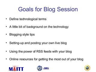 Goals for Blog Session Define technological terms A little bit of background on the technology Blogging style tips Setting-up and posting your own live blog Using the power of RSS feeds with your blog Online resources for getting the most out of your blog 