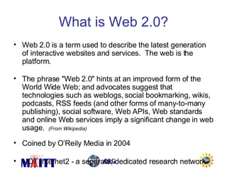 What is Web 2.0? Web 2.0 is a term used to describe the latest generation of interactive websites and services.  The web is the platform. The phrase "Web 2.0" hints at an improved form of the World Wide Web; and advocates suggest that technologies such as weblogs, social bookmarking, wikis, podcasts, RSS feeds (and other forms of many-to-many publishing), social software, Web APIs, Web standards and online Web services imply a significant change in web usage.  (From Wikipedia)  Coined by O’Reily Media in 2004 NOT Internet2 - a separate, dedicated research network 