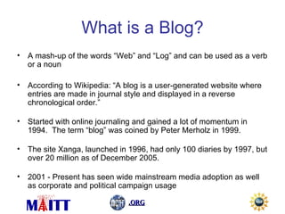 What is a Blog? A mash-up of the words “Web” and “Log” and can be used as a verb or a noun According to Wikipedia: “A blog is a user-generated website where entries are made in journal style and displayed in a reverse chronological order.” Started with online journaling and gained a lot of momentum in 1994.  The term “blog” was coined by Peter Merholz in 1999. The site Xanga, launched in 1996, had only 100 diaries by 1997, but over 20 million as of December 2005. 2001 - Present has seen wide mainstream media adoption as well as corporate and political campaign usage 