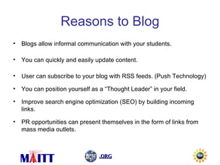 Reasons to Blog Blogs allow informal communication with your students. You can quickly and easily update content. User can subscribe to your blog with RSS feeds. (Push Technology) You can position yourself as a “Thought Leader” in your field. Improve search engine optimization (SEO) by building incoming links. PR opportunities can present themselves in the form of links from mass media outlets. 