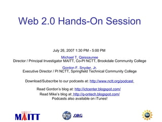 Web 2.0 Hands-On Session July 26, 2007 1:30 PM  -  5:00 PM  Michael T. Qaissaunee Director / Principal Investigator MAITT, Co-PI NCTT, Brookdale Community College Gordon F. Snyder, Jr. Executive Director / PI NCTT, Springfield Technical Community College Download/Subscribe to our podcasts at:  http://www.nctt.org/podcast   Read Gordon’s blog at:  http://ictcenter.blogspot.com/   Read Mike’s blog at:   http://q-ontech.blogspot.com/ Podcasts also available on iTunes! 