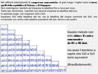Nei raffronti internazionali di competenze matematiche, di gran lunga i migliori sono i cinesi,
quelli della repubblica di Taiwan, e di Singapore.
Non costringono i bambini ad imparare la tabellina fino a nove per nove.
Tanto per cominciare, i bambini non devono imparare la tabellina dell’uno.
In secondo luogo, non imparano 3x5 e 5x3.
Imparano 5x3 nella tabellina del tre, ma la tabellina del cinque comincia dal 5x5, che
ovviamente non rientra nelle tabelline precedenti del due, del tre e del quattro

Questo metodo non
solo riduce il carico
mnemonico
da 81 a 36 dati,
ma aiuta il bambino a
capire che 3x5 e 5x3
sono equivalenti
(BrianButterworth)

 