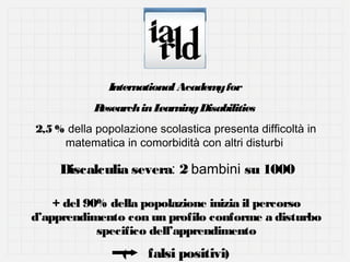 International Academ for
y
R
esearch in L
earning Disabilities
2,5 % della popolazione scolastica presenta difficoltà in
matematica in comorbidità con altri disturbi

Discalculia severa: 2 bambini su 1000
+ del 90% della popolazione inizia il percorso
d’apprendimento con un profilo conforme a disturbo
specifico dell’apprendimento
(

falsi positivi)

 