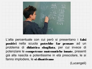 L’alta percentuale con cui però si presentano i falsi
positivi nella scuola potrebbe far pensare ad un
problema di didattica sbagliata, per cui invece di
potenziare le competenze matematiche innate, presenti
già alla nascita e potentissime in età prescolare, le si
fanno implodere, le si disattivano
(Lucangeli)

 