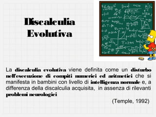 Discalculia
Evolutiva
La discalculia evolutiva viene definita come un disturbo
nell'esecuzione di compiti numerici ed aritmetici che si
manifesta in bambini con livello di intelligenza normale e, a
differenza della discalculia acquisita, in assenza di rilevanti
problemi neurologici
(Temple, 1992)

 