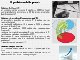 Il problema delle patate
Didattica degli anni '50
Un contadino vende un sacco di patate per 5000 lire. I suoi
costi di produzione ammontano a 4/5 del prezzo di vendita.
Quanto guadagna?
Didattica col metodo dell'insiemistica anni '70
Un agricoltore scambia un insieme P di patate con un
insieme S di soldi.
La cardinalità dell'insieme S è uguale a 5000 e ciascun
elemento di S vale 1 lira.
Disegna sul quaderno 5000 pallini che rappresentano
l'insieme S.
L'insieme dei costi di produzione F, è un sottoinsieme di S.
La differenza fra le loro cardinalità è 1000.
Rappresenta F come sottoinsieme di S e rispondi alla
seguente domanda: qual è la cardinalità dell'insieme G del
guadagno?
Colora di rosso gli elementi di G.
Didattica europea, anni '90
Un coltivatore diretto vende un sacco di patate per 2,58
Euro.
I suoi costi di produzione ammontano a 4/5 del prezzo di
vendita, cioè a 2,07 Euro. Quanto guadagna?

 