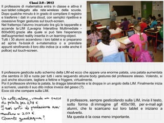 Classi 2.0 - 2012
Il professore di matematica entra in classe e attiva il
suo tablet collegato alla rete wireless della scuola.
Dopo qualche minuto è in grado di compilare il registro
e trasferire i dati in una cloud, con semplici ripetitive e
ossessive finger gestures sul touch-screen.
Nel frattempo l'alunno incaricato tira giù le tapparelle e
accende la LIM (Lavagna Interattiva Multimediale 800x600) grazie alla quale si può fare l'esperienza
dell'augmented reality inserita in un learning-object.
Tutti i 30 alunni accendono i loro tablet e si preparano
ad aprire l'e-book di e-matematica o a prendere
appunti strofinando il loro dito indice (e a volte anche il
pollice) sul touch-screen.

Il professore gesticola sullo schermo della LIM ed ecco che appare una enorme patata, una patata aumentata
che sembra in 3D e ruota per tutti i versi seguendo alcune body gestures del professore stesso. Volendo, si
può anche sbucciare, tagliare a fettine e friggere, virtualmente.
Poi il professore shrinka la patata, la dragga lateralmente e la droppa in un angolo della LIM. Finalmente inizia
a scrivere, usando il suo dito indice invece del gesso (?).
Ecco ciò che compare sulla LIM.

Il professore, sempre gesticolando sulla LIM, invia il testo,
sotto forma di immagine gif 400x190, per e-mail agli
alunni, che lo scaricano sui loro tablet e iniziano a
risolverlo.
Ma questa è la cosa meno importante.

 