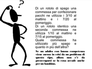 Di un rotolo di spago una
commessa per confezionare
pacchi ne utilizza i 3/10 al
mattino e i 7/20 al
pomeriggio.
Di un rotolo identico una
seconda commessa ne
utilizza 1/10 al mattino e
7/15 al pomeriggio.
Quale
commessa
ha
utilizzato più spago e
quanto in più dell’altra?
Se un adulto con buona competenza
viene messo in crisi da un problema di
questo tipo, allora non c’è da
preoccuparsi se la cosa accade anche
per un bambino.

 