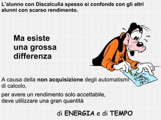 L’alunno con Discalculia spesso si confonde con gli altri
alunni con scarso rendimento.

Ma esiste
una grossa
differenza
A causa della non acquisizione degli automatismi
di calcolo,
per avere un rendimento solo accettabile,
deve utilizzare una gran quantità

di ENERGIA e di TEMPO

 