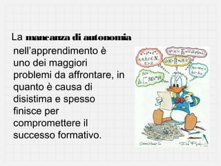 La mancanza di autonomia
nell’apprendimento è
uno dei maggiori
problemi da affrontare, in
quanto è causa di
disistima e spesso
finisce per
compromettere il
successo formativo.

 