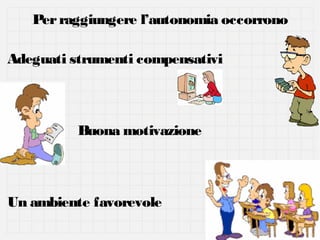 Per raggiungere l’autonomia occorrono
Adeguati strumenti compensativi

Buona motivazione

Un ambiente favorevole

 