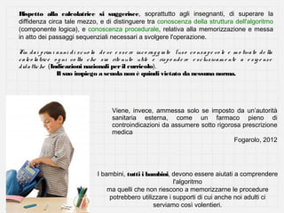 Rispetto alla calcolatrice si suggerisce, soprattutto agli insegnanti, di superare la
diffidenza circa tale mezzo, e di distinguere tra conoscenza della struttura dell'algoritmo
(componente logica), e conoscenza procedurale, relativa alla memorizzazione e messa
in atto dei passaggi sequenziali necessari a svolgere l'operazione.
Fin d a i p rim i a nni d i s c uo la d e ve e s s e re inc o ra g g ia to l'us o c o ns a p e vo le e m o tiva to d e lla
c a lc o la tric e o g ni vo lta c he s ia rite nuto utile e ris p o nd e re e s c lus iv a m e nte a e s ig e nz e
d id a ttic he (Indicazioni nazionali per il curricolo).
Il suo impiego a scuola non è quindi vietato da nessuna norma.

Viene, invece, ammessa solo se imposto da un’autorità
sanitaria esterna, come un farmaco pieno di
controindicazioni da assumere sotto rigorosa prescrizione
medica
Fogarolo, 2012

I bambini, tutti i bambini, devono essere aiutati a comprendere
l'algoritmo
ma quelli che non riescono a memorizzarne le procedure
potrebbero utilizzare i supporti di cui anche noi adulti ci
serviamo così volentieri.

 