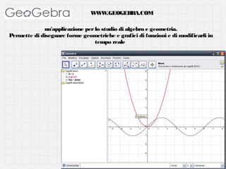 W W
W .GEOGEBRA.COM
un'applicazione per lo studio di algebra e geometria.
Permette di disegnare forme geometriche e grafici di funzioni e di modificarli in
tempo reale

 