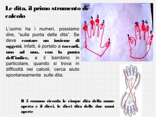 Le dita, il primo strumento di
calcolo
L’uomo ha i numeri, possiamo
dire, “sulla punta delle dita”. Se
deve contare un insieme di
oggetti, infatti, è portato a toccarli,
uno ad uno, con la punta
dell’indice, e il bambino in
particolare, quando si trova in
difficoltà nei calcoli, cerca aiuto
spontaneamente sulle dita.

Il 5 romano ricorda le cinque dita della mano
aperta e il dieci, le dieci dita delle due mani
aperte

 