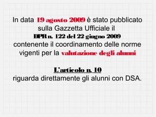 In data 19 agosto 2009 è stato pubblicato
sulla Gazzetta Ufficiale il
DPR n. 122 del 22 giugno 2009

contenente il coordinamento delle norme
vigenti per la valutazione degli alunni
L’articolo n. 10
riguarda direttamente gli alunni con DSA.

 