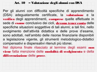 Art. 10 – Valutazione degli alunni con DSA
Per gli alunni con difficoltà specifiche di apprendimento
(DSA) adeguatamente certificate, la valutazione e la
verifica degli apprendimenti, comprese quelle effettuate in
sede di esame conclusivo dei cicli, devono tener conto delle
specifiche situazioni soggettive di tali alunni; a tali fini, nello
svolgimento dell’attività didattica e delle prove d’esame,
sono adottati, nell’ambito delle risorse finanziarie disponibili
a legislazione vigente, gli strumenti metodologico-didattici
compensativi e dispensativi ritenuti più idonei.
Nel diploma finale rilasciato al termine degli esami non
viene fatta menzione delle modalità di svolgimento e della
differenziazione delle prove.

 