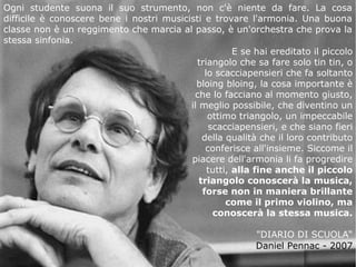 Ogni studente suona il suo strumento, non c'è niente da fare. La cosa
difficile è conoscere bene i nostri musicisti e trovare l'armonia. Una buona
classe non è un reggimento che marcia al passo, è un'orchestra che prova la
stessa sinfonia.
E se hai ereditato il piccolo
triangolo che sa fare solo tin tin, o
lo scacciapensieri che fa soltanto
bloing bloing, la cosa importante è
che lo facciano al momento giusto,
il meglio possibile, che diventino un
ottimo triangolo, un impeccabile
scacciapensieri, e che siano fieri
della qualità che il loro contributo
conferisce all'insieme. Siccome il
piacere dell'armonia li fa progredire
tutti, alla fine anche il piccolo
triangolo conoscerà la musica,
forse non in maniera brillante
come il primo violino, ma
conoscerà la stessa musica.
"DIARIO DI SCUOLA“
Daniel Pennac - 2007

 