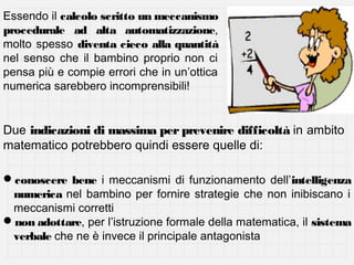 Essendo il calcolo scritto un meccanismo
procedurale ad alta automatizzazione,
molto spesso diventa cieco alla quantità
nel senso che il bambino proprio non ci
pensa più e compie errori che in un’ottica
numerica sarebbero incomprensibili!

Due indicazioni di massima per prevenire difficoltà in ambito
matematico potrebbero quindi essere quelle di:
conoscere bene i meccanismi di funzionamento dell’intelligenza
numerica nel bambino per fornire strategie che non inibiscano i
meccanismi corretti
non adottare, per l’istruzione formale della matematica, il sistema
verbale che ne è invece il principale antagonista

 