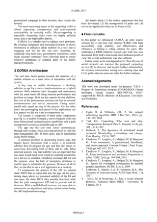 ICAME 2015
promotional campaign to their location, they receive the
reward.
The most interesting aspect of the carpooling is that it
allows improving transportation and environmental
sustainability by reducing traffic. Micro-carpooling is
especially interesting since cities are highly polluted
areas, due to the high traffic density.
CORSA is a valuable tool to address such problems.
By creating campaigns and associated hotspots it allows
institutions to influence urban mobility in a way that is
engaging and fun for the end user. Secondly, by
analysing long term data, government institutions could
study accurate commuter flows allowing them to create
effective campaigns or redefine parts of the public
transport network.
3 CORSA Architecture
The real time factor points towards the direction of a
mobile solution as a main form of interaction with the
system.
A key step in mobile development is deciding
whether to opt for a native imple-mentation or a hybrid
solution. Both solutions have strengths and weaknesses
with the main trade off being between performance and
platform coverage. Both are key aspects for our platform,
but a lot of the performance concerns are tied to network
communication and server interaction. Going native
would only speed up part of the process. On the other
hand, fast prototyping and spread of the applications are
key aspects we did not want to compromise on.
The system is composed of three main components
(see fig 1): a mobile frontend, a server backend with real
time bidirectional communication capabilities and a path
management system accessed through an API.
The app and the real time server communicate
through web sockets, while uses http protocol to calls the
path management API. In both cases, data is transferred
using JSON format.
A common problem in developing mobile apps that
require heavy interaction with a server is to establish
whether first developing the app and then the server or
conversely developing both of them side by side. What
emerged quickly was that usability was so important that
use cases would need to be tested for usability constraints
on a device or emulator. Graphical mockups did not aid
the purpose, since the lack of navigation structures in
mobile apps is substituted by gestures. Because of all of
this, we decided to use a web application as a mockup.
To compensate the absence of the API we created
static JSON files to inject data into the app. At the end a
testing stage where we evaluated usability of the UI and
use cases, the static JSON files actually described what
data the path management API had to provide and its
structure. With a well-defined structure, we were able to
concentrate on algorithms and query optimization during
the API implementation stage.
All details about (1) the mobile application that has
been developed, (2) the management of paths and (3)
server and application data can be found in [8].
4 Final remarks
In this paper we introduced CORSA, an open source
solution for a real time ride sharing (RTRS) with high
accessibility, high usability, and effectiveness and
efficiency in finding a riding solution for users. The
challenges a RTRS platform should cope with was also
discussed, from both a functional and a technical point of
view; the overall architecture was also outlined.
Future issues to be investigated are (1) how the use of
social network can improve the proposed carpooling
service (2) to discover and exploit hidden relationships,
for instance communities among users sharing trips and
(3) to gather data on users and rides for further analysis.
Acknowledgements
This work was developed under the projecty ”S.R.S. -
Progetto di formazione integrato SINERGREEN (Smart
Intelligent Energy Green), RES-NOVAE, SEM”
supported by MIUR (Minister of Education, University
and Research).
References
1. Fagin, R. & Williams, J.H., A fair carpool
scheduling algorithm. IBM J Res Dev, 27(2), pp.
133–139, 1983.
2. Teal, R.F., Carpooling: Who, how and why.
Transportation Research Part A: General, 21(3), pp.
203 – 214, 1987.
3. Golbeck, J., The dynamics of web-based social
networks: Membership, relationships, and change.
First Monday, 12(11), 2007.
4. Carchiolo, V., Longheu, A., Malgeri, M. & Mangioni,
G., Trust assessment: A personalized, distributed,
and secure approach. Concurr Comput : Pract Exper,
24(6), pp. 605–617, 2012.
5. Carchiolo, V., Longheu, A., Malgeri, M. & Mangioni,
G., Users attachment in trust networks: Reputation vs.
effort. IJBIC, 5(4), pp. 199–209, 2013.
6. Carchiolo, V., Longheu, A., Malgeri, M. & Mangioni,
G., Search for overlapped communities by parallel
genetic algorithms. IJCSIS, 6, no.2, 2009.
7. Leskovec, J., Adamic, L.A. & Huberman, B.A., The
dynamics of viral mar-keting. ACM Trans Web, 1(1),
2007.
8. [Loria, M. & Bonarrigo, S., Rtrs: a social oriented
proposal. Technical report, DIEEI - Universita’ di
Catania, 2014.
06002-p.3
ICAME 2015
 