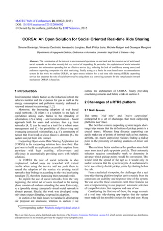 a
Corresponding author: Michele.malgeri@dieei.unict.it
CORSA: An Open Solution for Social Oriented Real-time Ride Sharing
Simone Bonarrigo, Vincenza Carchiolo, Alessandro Longheu, Mark Philips Loria, Michele Malgeri and Giuseppe Mangioni
Dipartimento di Ingegneria Elettrica, Elettronica e Informatica Universita` degli Studi di Catania - Italy
Abstract. The combination of the interest in environmental questions on one hand and the massive use of web based
social networks on the other recently led to a revival of carpooling. In particular, the exploitation of social networks
promotes the information spreading for an effective service (e.g. reducing the lack of confidence among users) and
endorses carpooling companies via viral marketing, finally acting as a basis for trust based users recommendation
system In this work we outline CORSA, an open source solution for a real time ride sharing (RTRS) carpooling
service that endorses the role of social networks by using them as a conveying scenario for the virtual credits reward
mechanism CORSA is based on.
1 Introduction
Environmental related factors as the reduction in both the
vehicles number and the expenses for gas as well as the
energy consumption and pollution recently endorsed a
renewed interest in carpooling [1, 2]
Moreover, the increasing adoption of web based
social networks [3] offers (1) a solution to the lack of
confidence among users, thanks to the spreading of
information, (2) a rating – and recommendation – based
approach both for users and services, thus e.g. trust
networks [4, 5] can be used as a tool for a robust users
management and (3) the possibility of discovering and
leveraging concealed relationships, e.g. if a community of
person that lives/work at close places is detected [6], the
system can put them into contact.
Carpooling Open source Ride Sharing Application (or
CORSA) is the carpooling solution here described. Our
goal was to build an application accessible anytime from
anywhere with high usability, effectiveness and
efficiency in automatically providing users with helpful
solutions.
In CORSA the role of social networks is also
emphasized, indeed users are rewarded with virtual
credits when using the service and we push them to
spread the adoption of the service via existing social
networks they belong to according to the viral marketing
paradigm [7], therefore increasing their personal credit.
To exploit the use of social networks from the very
beginning, the initial set of users involved in the testing
phase consists of students attending the same University,
so a (possibly strong connected) virtual social network is
already present. Finally, the work was developed using
only open sources libraries, to spread its adoption.
In section 2 the main issues we tackled in developing
our proposal are discussed, whereas in section 3 we
outline the architecture of CORSA, finally providing
concluding remarks and future works in section 4.
2 Challenges of a RTRS platform
2.1 Main Issues
The terms ”real time” and ”micro carpooling”
correspond to a set of challenges that most carpooling
platforms don’t face.
The fact that a micro carpooling system targets short-
range trips means that the definition of pickup points is a
crucial aspect. Whereas long distance carpooling can
easily make use of points of interest such as bus stations,
airports, etc. micro carpooling requires finding a pickup
point in the proximity of starting locations of driver and
rider.
The real time factor reinforces this problem since both
users must reach pick up points quickly. Their automatic
selection requires considerable work to determine in
advance which pickup points would be convenient. This
would limit the spread of the app as it would only be
usable in towns that the system targets. A workaround is
to let users freely decide pickup points by chatting before
the ride.
From a technical viewpoint, the challenges that a real
time ride-sharing platform implies derive mainly from the
constraints on usability and response time of the system.
We can describe these constraints with three features we
aim at implementing in our proposal: automatic selection
of compatible rides, fast response and ease of use.
Considering the first one of them, the usage scenario
of a real time ride-sharing app implies that the system
must make all the possible choices for the end user. Many
MATEC Web of Conferences 28, 06002 (2015)
DOI: 10.1051/matecconf/20152806002
© Owned by the authors, published by EDP Sciences, 2015
This is an Open Access article distributed under the terms of the Creative Commons Attribution License 4.0, which permits unrestricted use, distribution,
and reproduction in any medium, provided the original work is properly cited.
Michele.malgeri@dieei.unict.it
 