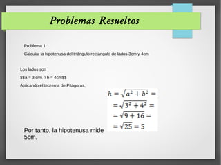 Problemas Resueltos
Problema 1
Calcular la hipotenusa del triángulo rectángulo de lados 3cm y 4cm
Los lados son
$$a = 3 cm , b = 4cm$$
Aplicando el teorema de Pitágoras,
Por tanto, la hipotenusa mide
5cm.
 