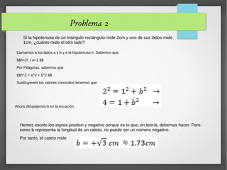 Problema 2
Si la hipotenusa de un triángulo rectángulo mide 2cm y uno de sus lados mide
1cm, ¿cuánto mide el otro lado?
Llamamos a los lados a y b y a la hipotenusa h. Sabemos que
$$h=2 , a=1 $$
Por Pitágoras, sabemos que
$$h^2 = a^2 + b^2 $$
Sustituyendo los valores conocidos tenemos que
Ahora despejamos b en la ecuación
Hemos escrito los signos positivo y negativo porque es lo que, en teoría, debemos hacer. Pero
como b representa la longitud de un cateto, no puede ser un número negativo.
Por tanto, el cateto mide
 
