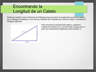 Encontrando la
Longitud de un Cateto
Podemos también usar el Teorema de Pitágoras para encontrar la longitud de uno de los catetos
de un triángulo rectángulo si nos dan las medidas de la hipotenusa y del otro cateto. Considera el
triángulo siguiente:
Para encontrar la longitud del cateto a, podemos
sustituir los valores b y c en la fórmula y luego usar un
poco de razonamiento algebraico para calcular a.
 
