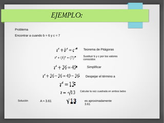 EJEMPLO:
Problema
Encontrar a cuando b = 6 y c = 7
Teorema de Pitágoras
Sustituir b y c por los valores
conocidos
Simplificar
Despejar el término a
Calcular la raíz cuadrada en ambos lados
es aproximadamente
3.61
A ≈ 3.61Solución
 