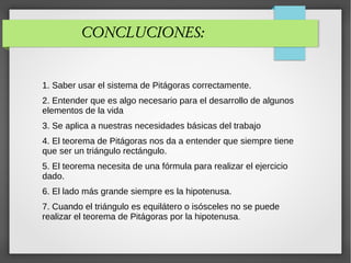 CONCLUCIONES:
1. Saber usar el sistema de Pitágoras correctamente.
2. Entender que es algo necesario para el desarrollo de algunos
elementos de la vida
3. Se aplica a nuestras necesidades básicas del trabajo
4. El teorema de Pitágoras nos da a entender que siempre tiene
que ser un triángulo rectángulo.
5. El teorema necesita de una fórmula para realizar el ejercicio
dado.
6. El lado más grande siempre es la hipotenusa.
7. Cuando el triángulo es equilátero o isósceles no se puede
realizar el teorema de Pitágoras por la hipotenusa.
 