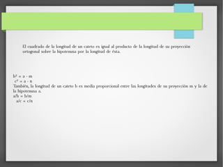 El cuadrado de la longitud de un cateto es igual al producto de la longitud de su proyección
ortogonal sobre la hipotenusa por la longitud de ésta.
b² = a · m
c² = a · n
También, la longitud de un cateto b es media proporcional entre las longitudes de su proyección m y la de
la hipotenusa a.
a/b = b/m
a/c = c/n
 