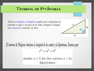 Teorema de Pit gorasá
ElteoremadePitágorasrelacionalalongituddeloscatetosylahipotenusa.Enunciaque:
Todos los triángulos rectángulos cumplen que la hipotenusa al
cuadrado es igual a la suma de los lados contiguos al ángulo
recto (catetos) al cuadrado. Es decir:
 