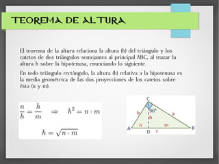 TEOREMA DE ALTURA
El teorema de la altura relaciona la altura (h) del triángulo y los
catetos de dos triángulos semejantes al principal ABC, al trazar la
altura h sobre la hipotenusa, enunciando lo siguiente:
En todo triángulo rectángulo, la altura (h) relativa a la hipotenusa es
la media geométrica de las dos proyecciones de los catetos sobre
ésta (n y m).
 