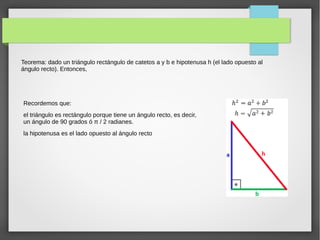 Teorema: dado un triángulo rectángulo de catetos a y b e hipotenusa h (el lado opuesto al
ángulo recto). Entonces,
Recordemos que:
el triángulo es rectángulo porque tiene un ángulo recto, es decir,
un ángulo de 90 grados ó π / 2 radianes.
la hipotenusa es el lado opuesto al ángulo recto
 