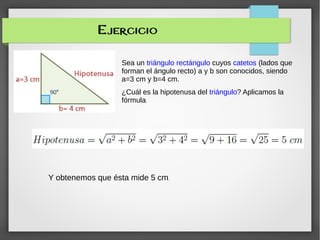 Ejercicio
Sea un triángulo rectángulo cuyos catetos (lados que
forman el ángulo recto) a y b son conocidos, siendo
a=3 cm y b=4 cm.
¿Cuál es la hipotenusa del triángulo? Aplicamos la
fórmula:
Y obtenemos que ésta mide 5 cm.
 