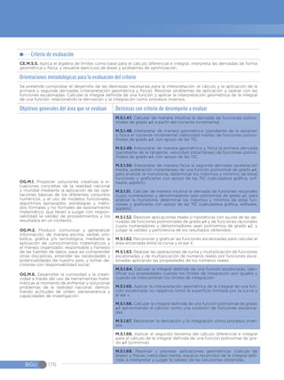 Criterio de evaluación
CE.M.5.5. Aplica el álgebra de límites como base para el cálculo diferencial e integral, interpreta las derivadas de forma
geométrica y física, y resuelve ejercicios de áreas y problemas de optimización.
Orientaciones metodológicas para la evaluación del criterio
Se pretende comprobar el desarrollo de las destrezas necesarias para la interpretación, el cálculo y la aplicación de la
primera y segunda derivadas (interpretación geométrica y física). Resolver problemas de aplicación y operar con las
funciones escalonadas. Calcular la integral definida de una función y aplicar la interpretación geométrica de la integral
de una función, relacionando la derivación y la integración como procesos inversos.
Objetivos generales del área que se evalúan Destrezas con criterio de desempeño a evaluar
OG.M.1. Proponer soluciones creativas a si-
tuaciones concretas de la realidad nacional
y mundial mediante la aplicación de las ope-
raciones básicas de los diferentes conjuntos
numéricos, y el uso de modelos funcionales,
algoritmos apropiados, estrategias y méto-
dos formales y no formales de razonamiento
matemático, que lleven a juzgar con respon-
sabilidad la validez de procedimientos y los
resultados en un contexto.
OG.M.2. Producir, comunicar y generalizar
información, de manera escrita, verbal, sim-
bólica, gráfica y/o tecnológica, mediante la
aplicación de conocimientos matemáticos y
el manejo organizado, responsable y honesto
de las fuentes de datos, para así comprender
otras disciplinas, entender las necesidades y
potencialidades de nuestro país, y tomar de-
cisiones con responsabilidad social.
OG.M.6. Desarrollar la curiosidad y la creati-
vidad a través del uso de herramientas mate-
máticas al momento de enfrentar y solucionar
problemas de la realidad nacional, demos-
trando actitudes de orden, perseverancia y
capacidades de investigación.
M.5.1.47. Calcular de manera intuitiva la derivada de funciones polino-
miales de grado ≤4 a partir del cociente incremental.
M.5.1.48. Interpretar de manera geométrica (pendiente de la secante)
y física el cociente incremental (velocidad media) de funciones polino-
miales de grado ≤4, con apoyo de las TIC.
M.5.1.49. Interpretar de manera geométrica y física la primera derivada
(pendiente de la tangente, velocidad instantánea) de funciones polino-
miales de grado ≤4, con apoyo de las TIC.
M.5.1.50. Interpretar de manera física la segunda derivada (aceleración
media, aceleración instantánea) de una función polinomial de grado ≤4,
para analizar la monotonía, determinar los máximos y mínimos de estas
funciones y graficarlas con apoyo de las TIC (calculadora gráfica, sof-
tware, applets).
M.5.1.51. Calcular de manera intuitiva la derivada de funciones racionales
cuyos numeradores y denominadores sean polinomios de grado ≤2, para
analizar la monotonía, determinar los máximos y mínimos de estas fun-
ciones y graficarlas con apoyo de las TIC (calculadora gráfica, software,
applets)
M.5.1.52. Resolver aplicaciones reales o hipotéticas con ayuda de las de-
rivadas de funciones polinomiales de grado ≤4 y de funciones racionales
cuyos numeradores y denominadores sean polinomios de grado ≤2, y
juzgar la validez y pertinencia de los resultados obtenidos.
M.5.1.62. Reconocer y graficar las funciones escalonadas para calcular el
área encerrada entre la curva y el eje X.
M.5.1.63. Realizar las operaciones de suma y multiplicación de funciones
escalonadas y de multiplicación de números reales por funciones esca-
lonadas aplicando las propiedades de los números reales.
M.5.1.64. Calcular la integral definida de una función escalonada, iden-
tificar sus propiedades cuando los límites de integración son iguales y
cuando se intercambian los límites de integración.
M.5.1.65. Aplicar la interpretación geométrica de la integral de una fun-
ción escalonada no negativa como la superficie limitada por la curva y
el eje x.
M.5.1.66. Calcular la integral definida de una función polinomial de grado
≤4 aproximando el cálculo como una sucesión de funciones escalona-
das.
M.5.1.67. Reconocer la derivación y la integración como procesos inver-
sos.
M.5.1.68. Aplicar el segundo teorema del cálculo diferencial e integral
para el cálculo de la integral definida de una función polinomial de gra-
do ≤4 (primitiva).
M.5.1.69. Resolver y plantear aplicaciones geométricas (cálculo de
áreas) y físicas (velocidad media, espacio recorrido) de la integral defi-
nida, e interpretar y juzgar la validez de las soluciones obtenidas.
BGU 176
 