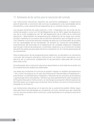IN 18
11. Autonomía de los centros para la concreción del currículo
Las instituciones educativas disponen de autonomía pedagógica y organizativa
para el desarrollo y concreción del currículo, la adaptación a las necesidades de los
estudiantes y a las características específicas de su contexto social y cultural.
Los equipos docentes de cada subnivel y nivel —integrados por las juntas de do-
centes de grado o curso (art. 54 del Reglamento de la LOEI), según las disposicio-
nes de la Junta Académica (art. 87 del Reglamento de la LOEI) de la institución
educativa— desarrollarán las programaciones didácticas de las áreas que corres-
pondan, mediante la concreción de los distintos elementos que configuran el currí-
culo. Deberán incluirse las distintas medidas de atención a la diversidad, de acuerdo
con las necesidades de los estudiantes. Se tendrán en cuenta las necesidades y
características del alumnado en la elaboración de unidades didácticas integradas
que recojan criterios de evaluación, contenidos, objetivos y su contribución al logro
del perfil de salida secuenciadas de forma coherente con el nivel de aprendizaje de
los estudiantes.
Para la elaboración de las programaciones didácticas, se atenderá a la concreción
curricular del proyecto educativo institucional. Las instituciones educativas, en el
ejercicio de su autonomía, establecerán la secuenciación adecuada del currículo
para cada curso.
El profesorado de la institución educativa desarrollará su actividad de acuerdo con
las programaciones didácticas elaboradas.
Las áreas que componen el currículo se podrán integrar en ámbitos de experiencia
—tal y como se propone en el caso de la Educación General Básica Preparatoria—
para facilitar un planteamiento integrado y relevante de los procesos de enseñanza
y aprendizaje de los estudiantes, siempre que este planteamiento esté recogido en
el Proyecto Educativo Institucional y se mantenga la evaluación diferenciada de las
distintas áreas curriculares que componen dicho ámbito, así como el horario lectivo
recogido en el Anexo III.
Las instituciones educativas en el ejercicio de su autonomía podrán ofertar algún
área adicional a las planteadas en el presente currículo, siempre que sea impartida
con los recursos propios de la institución y esté aprobada en su proyecto educativo
institucional.
 