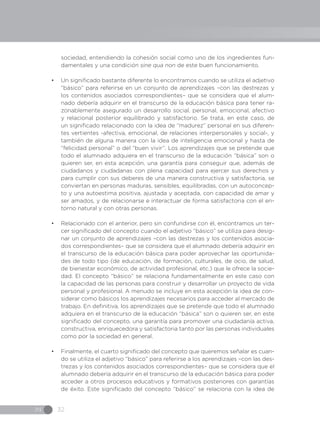 IN 32
sociedad, entendiendo la cohesión social como uno de los ingredientes fun-
damentales y una condición sine qua non de este buen funcionamiento.
•	 Un significado bastante diferente lo encontramos cuando se utiliza el adjetivo
“básico” para referirse en un conjunto de aprendizajes –con las destrezas y
los contenidos asociados correspondientes– que se considera que el alum-
nado debería adquirir en el transcurso de la educación básica para tener ra-
zonablemente asegurado un desarrollo social, personal, emocional, afectivo
y relacional posterior equilibrado y satisfactorio. Se trata, en este caso, de
un significado relacionado con la idea de “madurez” personal en sus diferen-
tes vertientes -afectiva, emocional, de relaciones interpersonales y social-, y
también de alguna manera con la idea de inteligencia emocional y hasta de
“felicidad personal” o del “buen vivir”. Los aprendizajes que se pretende que
todo el alumnado adquiera en el transcurso de la educación “básica” son o
quieren ser, en esta acepción, una garantía para conseguir que, además de
ciudadanos y ciudadanas con plena capacidad para ejercer sus derechos y
para cumplir con sus deberes de una manera constructiva y satisfactoria, se
conviertan en personas maduras, sensibles, equilibradas, con un autoconcep-
to y una autoestima positiva, ajustada y aceptada, con capacidad de amar y
ser amados, y de relacionarse e interactuar de forma satisfactoria con el en-
torno natural y con otras personas.
•	 Relacionado con el anterior, pero sin confundirse con él, encontramos un ter-
cer significado del concepto cuando el adjetivo “básico” se utiliza para desig-
nar un conjunto de aprendizajes –con las destrezas y los contenidos asocia-
dos correspondientes– que se considera que el alumnado debería adquirir en
el transcurso de la educación básica para poder aprovechar las oportunida-
des de todo tipo (de educación, de formación, culturales, de ocio, de salud,
de bienestar económico, de actividad profesional, etc.) que le ofrece la socie-
dad. El concepto “básico” se relaciona fundamentalmente en este caso con
la capacidad de las personas para construir y desarrollar un proyecto de vida
personal y profesional. A menudo se incluye en esta acepción la idea de con-
siderar como básicos los aprendizajes necesarios para acceder al mercado de
trabajo. En definitiva, los aprendizajes que se pretende que todo el alumnado
adquiera en el transcurso de la educación “básica” son o quieren ser, en este
significado del concepto, una garantía para promover una ciudadanía activa,
constructiva, enriquecedora y satisfactoria tanto por las personas individuales
como por la sociedad en general.
•	 Finalmente, el cuarto significado del concepto que queremos señalar es cuan-
do se utiliza el adjetivo “básico” para referirse a los aprendizajes –con las des-
trezas y los contenidos asociados correspondientes– que se considera que el
alumnado debería adquirir en el transcurso de la educación básica para poder
acceder a otros procesos educativos y formativos posteriores con garantías
de éxito. Este significado del concepto “básico” se relaciona con la idea de
 