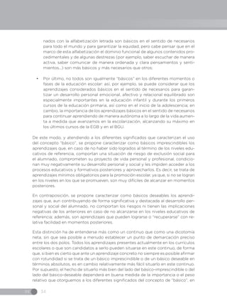 IN 34
nados con la alfabetización letrada son básicos en el sentido de necesarios
para todo el mundo y para garantizar la equidad, pero cabe pensar que en el
marco de esta alfabetización el dominio funcional de algunos contenidos pro-
cedimentales y de algunas destrezas (por ejemplo, saber escuchar de manera
activa, saber comunicar de manera ordenada y clara pensamientos y senti-
mientos...) son más básicos y más necesarios que otros;
•	 Por último, no todos son igualmente “básicos” en los diferentes momentos o
fases de la educación escolar: así, por ejemplo, se puede considerar que los
aprendizajes considerados básicos en el sentido de necesarios para garan-
tizar un desarrollo personal emocional, afectivo y relacional equilibrado son
especialmente importantes en la educación infantil y durante los primeros
cursos de la educación primaria, así como en el inicio de la adolescencia; en
cambio, la importancia de los aprendizajes básicos en el sentido de necesarios
para continuar aprendiendo de manera autónoma a lo largo de la vida aumen-
ta a medida que avanzamos en la escolarización, alcanzando su máximo en
los últimos cursos de la EGB y en el BGU.
De este modo, y atendiendo a los diferentes significados que caracterizan el uso
del concepto “básico”, se propone caracterizar como básicos imprescindibles los
aprendizajes que, en caso de no haber sido logrados al término de los niveles edu-
cativos de referencia, comportan una situación de riesgo de exclusión social para
el alumnado, comprometen su proyecto de vida personal y profesional, condicio-
nan muy negativamente su desarrollo personal y social y les impiden acceder a los
procesos educativos y formativos posteriores y aprovecharlos. Es decir, se trata de
aprendizajes mínimos obligatorios para la promoción escolar, ya que, si no se logran
en los niveles en los que se promueven, son muy difíciles de alcanzar en momentos
posteriores.
En contraposición, se propone caracterizar como básicos deseables los aprendi-
zajes que, aun contribuyendo de forma significativa y destacada al desarrollo per-
sonal y social del alumnado, no comportan los riesgos ni tienen las implicaciones
negativas de los anteriores en caso de no alcanzarse en los niveles educativos de
referencia; además, son aprendizajes que pueden lograrse o “recuperarse” con re-
lativa facilidad en momentos posteriores.
Esta distinción ha de entenderse más como un continuo que como una dicotomía
neta, sin que sea posible a menudo establecer un punto de demarcación preciso
entre los dos polos. Todos los aprendizajes presentes actualmente en los currículos
escolares o que son candidatos a serlo pueden situarse en este continuo, de forma
que, si bien es cierto que ante un aprendizaje concreto no siempre es posible afirmar
con rotundidad si se trata de un básico imprescindible o de un básico deseable en
términos absolutos, es en cambio relativamente más fácil situarlo en este continuo.
Por supuesto, el hecho de situarlo más bien del lado del básico-imprescindible o del
lado del básico-deseable dependerá en buena medida de la importancia o el peso
relativo que otorguemos a los diferentes significados del concepto de “básico”, en
 