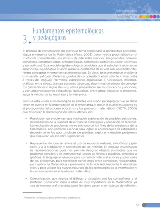 MATEMÁTICA
53
Introducción
El proceso de construcción del currículo toma como base la perspectiva epistemo-
lógica emergente de la Matemática (Font, 2003) denominada pragmático-cons-
tructivista (considerada una síntesis de diferentes visiones: pragmatistas, conven-
cionalistas, constructivistas, antropológicas, semióticas, falibilistas, socio-históricas
y naturalistas). Este modelo epistemológico considera que el estudiante alcanza un
aprendizaje significativo cuando resuelve problemas de la vida real aplicando dife-
rentes conceptos y herramientas matemáticos. Es decir, se le presenta un problema
o situación real (con diferentes grados de complejidad), el estudiante lo interpreta
a través del lenguaje (términos, expresiones algebraicas o funcionales, modelos,
gráficos, entre otros), plantea acciones (técnicas, algoritmos) alrededor de concep-
tos (definiciones o reglas de uso), utiliza propiedades de los conceptos y acciones,
y con argumentaciones (inductivas, deductivas, entre otras) resuelve el problema,
juzga la validez de su resultado y lo interpreta.
Junto a esta visión epistemológica se plantea una visión pedagógica que se debe
tener en cuenta en la organización de la enseñanza, y según la cual el estudiante es
el protagonista del proceso educativo y los procesos matemáticos (NCTM, 2000)
que favorecen la metacognición, estos últimos son:
•	 Resolución de problemas1
que impliquen exploración de posibles soluciones,
modelización de la realidad, desarrollo de estrategias y aplicación de técnicas.
La resolución de problemas no es solo uno de los fines de la enseñanza de la
Matemática, sino el medio esencial para lograr el aprendizaje. Los estudiantes
deberán tener las oportunidades de plantear, explorar y resolver problemas
que requieran un esfuerzo significativo.
•	 Representación, que se refiere al uso de recursos verbales, simbólicos y grá-
ficos, y a la traducción y conversión de los mismos. El lenguaje matemático
es representacional, pues nos permite designar objetos abstractos que no
podemos percibir; y es instrumental, según se refiera a palabras, símbolos o
gráficas. El lenguaje es esencial para comunicar interpretaciones y soluciones
de los problemas, para reconocer conexiones entre conceptos relacionados,
para aplicar la Matemática a problemas de la vida real mediante la modeliza-
ción, y para utilizar los nuevos recursos de las tecnologías de la información y
la comunicación en el quehacer matemático.
•	 Comunicación, que implica el diálogo y discusión con los compañeros y el
profesor. Comunicar ideas a otros es muy importante en la Matemática, ya
sea de manera oral o escrita, pues las ideas pasan a ser objetos de reflexión,
1 Problemas contextualizados, aritméticos, algebraicos.
Fundamentos epistemológicos
y pedagógicos
3
 