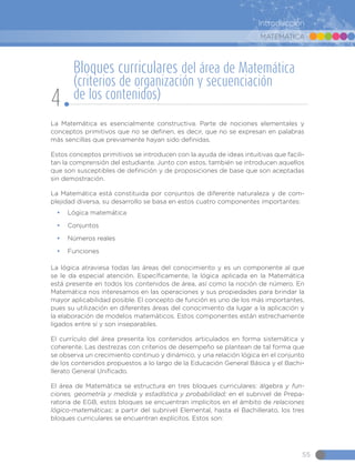 MATEMÁTICA
55
Introducción
La Matemática es esencialmente constructiva. Parte de nociones elementales y
conceptos primitivos que no se definen, es decir, que no se expresan en palabras
más sencillas que previamente hayan sido definidas.
Estos conceptos primitivos se introducen con la ayuda de ideas intuitivas que facili-
tan la comprensión del estudiante. Junto con estos, también se introducen aquellos
que son susceptibles de definición y de proposiciones de base que son aceptadas
sin demostración.
La Matemática está constituida por conjuntos de diferente naturaleza y de com-
plejidad diversa, su desarrollo se basa en estos cuatro componentes importantes:
•	 Lógica matemática
•	 Conjuntos
•	 Números reales
•	 Funciones
La lógica atraviesa todas las áreas del conocimiento y es un componente al que
se le da especial atención. Específicamente, la lógica aplicada en la Matemática
está presente en todos los contenidos de área, así como la noción de número. En
Matemática nos interesamos en las operaciones y sus propiedades para brindar la
mayor aplicabilidad posible. El concepto de función es uno de los más importantes,
pues su utilización en diferentes áreas del conocimiento da lugar a la aplicación y
la elaboración de modelos matemáticos. Estos componentes están estrechamente
ligados entre sí y son inseparables.
El currículo del área presenta los contenidos articulados en forma sistemática y
coherente. Las destrezas con criterios de desempeño se plantean de tal forma que
se observa un crecimiento continuo y dinámico, y una relación lógica en el conjunto
de los contenidos propuestos a lo largo de la Educación General Básica y el Bachi-
llerato General Unificado.
El área de Matemática se estructura en tres bloques curriculares: álgebra y fun-
ciones, geometría y medida y estadística y probabilidad; en el subnivel de Prepa-
ratoria de EGB, estos bloques se encuentran implícitos en el ámbito de relaciones
lógico-matemáticas; a partir del subnivel Elemental, hasta el Bachillerato, los tres
bloques curriculares se encuentran explícitos. Estos son:
Bloques curriculares del área de Matemática
(criterios de organización y secuenciación
de los contenidos)
4
 