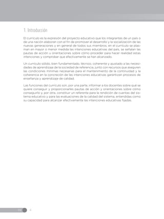 IN 4
1. Introducción
El currículo es la expresión del proyecto educativo que los integrantes de un país o
de una nación elaboran con el fin de promover el desarrollo y la socialización de las
nuevas generaciones y en general de todos sus miembros; en el currículo se plas-
man en mayor o menor medida las intenciones educativas del país, se señalan las
pautas de acción u orientaciones sobre cómo proceder para hacer realidad estas
intenciones y comprobar que efectivamente se han alcanzado.
Un currículo sólido, bien fundamentado, técnico, coherente y ajustado a las necesi-
dades de aprendizaje de la sociedad de referencia, junto con recursos que aseguren
las condiciones mínimas necesarias para el mantenimiento de la continuidad y la
coherencia en la concreción de las intenciones educativas garantizan procesos de
enseñanza y aprendizaje de calidad.
Las funciones del currículo son, por una parte, informar a los docentes sobre qué se
quiere conseguir y proporcionarles pautas de acción y orientaciones sobre cómo
conseguirlo y, por otra, constituir un referente para la rendición de cuentas del sis-
tema educativo y para las evaluaciones de la calidad del sistema, entendidas como
su capacidad para alcanzar efectivamente las intenciones educativas fijadas.
 