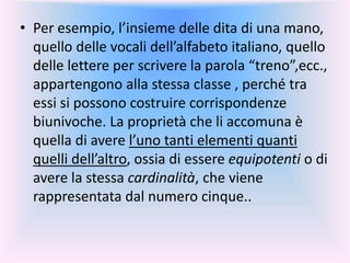 • Per esempio, l’insieme delle dita di una mano,
quello delle vocali dell’alfabeto italiano, quello
delle lettere per scrivere la parola “treno”,ecc.,
appartengono alla stessa classe , perché tra
essi si possono costruire corrispondenze
biunivoche. La proprietà che li accomuna è
quella di avere l’uno tanti elementi quanti
quelli dell’altro, ossia di essere equipotenti o di
avere la stessa cardinalità, che viene
rappresentata dal numero cinque..
 