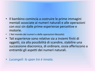 • Il bambino comincia a costruire le prime immagini
mentali associate ai numeri naturali e alle operazioni
con essi sin dalle prime esperienze percettive e
motorie.
• ( Nel mondo dei numeri e delle operazioni-Bozzolo)
• Tali esperienze sono relative sia a insiemi finiti di
oggetti, sia alla possibilità di scandire, stabilire una
successione diacronica, di ordinare, ossia afferiscono a
entrambi gli aspetti dei numeri naturali.
• Lucangeli: lo span tre è innato.
 