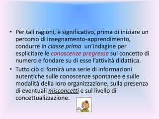• Per tali ragioni, è significativo, prima di iniziare un
percorso di insegnamento-apprendimento,
condurre in classe prima un’indagine per
esplicitare le conoscenze pregresse sul concetto di
numero e fondare su di esse l’attività didattica.
• Tutto ciò ci fornirà una serie di informazioni
autentiche sulle conoscenze spontanee e sulle
modalità della loro organizzazione, sulla presenza
di eventuali misconcetti e sul livello di
concettualizzazione.
 