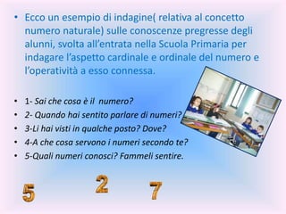 • Ecco un esempio di indagine( relativa al concetto
numero naturale) sulle conoscenze pregresse degli
alunni, svolta all’entrata nella Scuola Primaria per
indagare l’aspetto cardinale e ordinale del numero e
l’operatività a esso connessa.
• 1- Sai che cosa è il numero?
• 2- Quando hai sentito parlare di numeri?
• 3-Li hai visti in qualche posto? Dove?
• 4-A che cosa servono i numeri secondo te?
• 5-Quali numeri conosci? Fammeli sentire.
 