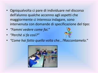 • Ogniqualvolta ci pare di individuare nel discorso
dell’alunno qualche accenno agli aspetti che
maggiormente ci interessa indagare, sono
intervenuta con domande di specificazione del tipo:
• “Fammi vedere come fai.”
• “Perchè si fa così?”
• “Come hai fatto quella volta che…?Raccontamelo.”
 
