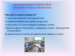 Ecco alcuni esempi di copioni riferiti
dai bambini in risposta alla domanda:
“Che cos’è il numero secondo te?”
- E’ una cosa importante da imparare tutti .
- Il numero di telefono per parlare con gli amici.
- Il mio nonno fa i conti al negozio e adopera i numeri .
- Quando si gioca a nascondino si adoperano i numeri mentre gli altri
si nascondono.
-Io quando aiuto la mamma ad apparecchiare adopero i numeri.
 